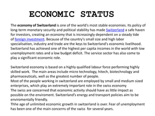 ECONOMIC STATUS
The economy of Switzerland is one of the world's most stable economies. Its policy of
long-term monetary security and political stability has made Switzerland a safe haven
for investors, creating an economy that is increasingly dependent on a steady tide
of foreign investment. Because of the country's small size and high labor
specialisation, industry and trade are the keys to Switzerland's economic livelihood.
Switzerland has achieved one of the highest per capita incomes in the world with low
unemployment rates and a low budget deficit. The service sector has also come to
play a significant economic role.
Switzerland economy is based on a highly qualified labour force performing highly
skilled work. The main areas include micro technology, hitech, biotechnology and
pharmaceuticals, well as the greatest number of people.
Most of the people working in switzerland are employed by small and medium sized
enterprises, which play an extremely important role in the swiss economy
The swiss are concerned that economic activity should have as little impact as
possible on the enviroment. Switzerland’s energy and transport policies aim to be
enviromentally friendly.
Thhe age of unlimited economic growth in switzerland is over. Fear of unemployment
has been one of the main concerns of the swiss for several years.
 