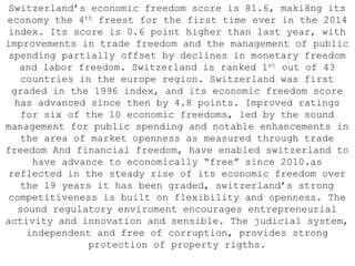 Switzerland’s economic freedom score is 81.6, maki8ng its
economy the 4th freest for the first time ever in the 2014
index. Its score is 0.6 point higher than last year, with
improvements in trade freedom and the management of public
spending partially offset by declines in monetary freedom
and labor freedom. Switzerland is ranked 1st out of 43
countries in the europe region. Switzerland was first
graded in the 1996 index, and its economic freedom score
has advanced since then by 4.8 points. Improved ratings
for six of the 10 economic freedoms, led by the sound
management for public spending and notable enhancements in
the area of market openness as measured through trade
freedom And financial freedom, have enabled switzerland to
have advance to economically “free” since 2010.as
reflected in the steady rise of its economic freedom over
the 19 years it has been graded, switzerland’s strong
competitiveness is built on flexibility and openness. The
sound regulatory enviroment encourages entrepreneurial
activity and innovation and sensible. The judicial system,
independent and free of corruption, provides strong
protection of property rigths.
 