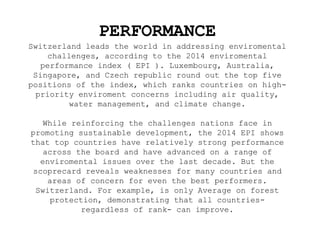 PERFORMANCE
Switzerland leads the world in addressing enviromental
challenges, according to the 2014 enviromental
performance index ( EPI ). Luxembourg, Australia,
Singapore, and Czech republic round out the top five
positions of the index, which ranks countries on high-
priority enviroment concerns including air quality,
water management, and climate change.
While reinforcing the challenges nations face in
promoting sustainable development, the 2014 EPI shows
that top countries have relatively strong performance
across the board and have advanced on a range of
enviromental issues over the last decade. But the
scoprecard reveals weaknesses for many countries and
areas of concern for even the best performers.
Switzerland. For example, is only Average on forest
protection, demonstrating that all countries-
regardless of rank- can improve.
 