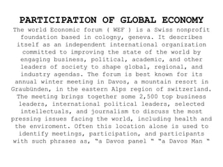 PARTICIPATION OF GLOBAL ECONOMY
The world Economic forum ( WEF ) is a Swiss nonprofit
foundation based in cologny, geneva. It describes
itself as an independent international organization
committed to improving the state of the world by
engaging business, political, academic, and other
leaders of society to shape global, regional, and
industry agendas. The forum is best known for its
annual winter meeting in Davos, a mountain resort in
Graubünden, in the eastern Alps region of switzerland.
The meeting brings together some 2,500 top business
leaders, international political leaders, selected
intellectuals, and journalism to discuss the most
pressing issues facing the world, including health and
the enviroment. Often this location alone is used to
identify meetings, participation, and participants
with such phrases as, “a Davos panel “ “a Davos Man “
 