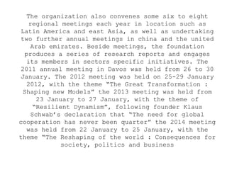 The organization also convenes some six to eight
regional meetings each year in location such as
Latin America and east Asia, as well as undertaking
two further annual meetings in china and the united
Arab emirates. Beside meetings, the foundation
produces a series of research reports and engages
its members in sectors specific initiatives. The
2011 annual meeting in Davos was held from 26 to 30
January. The 2012 meeting was held on 25-29 January
2012, with the theme “The Great Transformation :
Shaping new Models” the 2013 meeting was held from
23 January to 27 January, with the theme of
“Resilient Dynamism”, following founder Klaus
Schwab’s declaration that “The need for global
cooperation has never been quarter” the 2014 meeting
was held from 22 January to 25 January, with the
theme “The Reshaping of the world : Consequences for
society, politics and business
 