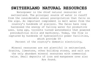 SWITZERLAND NATURAL RESOURCES
Waterpower is the chief natural resources of
switzerland. The principal source of water is runoff
from the considerable annual precipitation that falls on
the alps. An important complement is melt water from the
country’s hundreds of glaciers. The Swiss have long
harnessed the energy of falling water for productive
uses. Long ago, torrents turned waterwheels that powered
preindustrial mills and machinery. Today, the flow is
captured by hundreds of hydroelectric power facilities,
which provide 59
Percent of the country’s domestic electricity,
Mineral resources are not plentiful in switzerland.
Granite, limestone, other building stones, and salt are
the only abundant mineral resources with commercial
value. Small deposits of iron and manganese ores also
Are found.
 