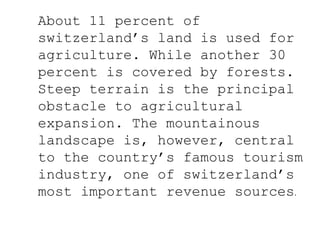 About 11 percent of
switzerland’s land is used for
agriculture. While another 30
percent is covered by forests.
Steep terrain is the principal
obstacle to agricultural
expansion. The mountainous
landscape is, however, central
to the country’s famous tourism
industry, one of switzerland’s
most important revenue sources.
 