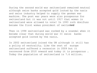 During the second world war switzerland remained neutral
although swiss banks accepted gold looted by the nazis
and swiss industry helped to supply the german war
machine. The post war years were also prosperous for
switzerland but it was not until 1917 that women in
switzerland were allowed to vote! In 1993 ruth dreifuss
became the first woman president of switzeland
Then in 1998 switzerland was rocked by a scandal when it
became clear that during world war II swiss banks
accepted gold looted by the nazis.
In 2002 switzerland joined the UN although it still has
a policy of neutrality. Like the rest of europe
switzerland suffered a recession in 2009 but it
recovered from 2010 onward and today it is prosperous .
Today the population of switzerland is 7.6 million.
 