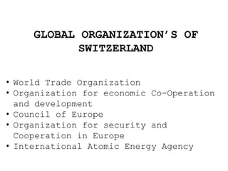 GLOBAL ORGANIZATION’S OF
SWITZERLAND
• World Trade Organization
• Organization for economic Co-Operation
and development
• Council of Europe
• Organization for security and
Cooperation in Europe
• International Atomic Energy Agency
 