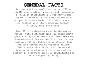 GENERAL FACTS
Switzerland is a small country (41,285 km
=15,940 square miles ), but densely populated
(7 million inhabitants,170 per km=440 per
sq.mi.) situated in the heart of western
europe. It shares much of its history and of
its culture with its neighbours Germany,
Austria,Italy and France.
Some 60% of switzerland are in the alpine
region, with high mountains (12 peaks above
4,000 m = 13,000 ft above sea level and many
more between 2,000 and 4,000 m ) and narrow
valleys. 30% are hills and reletively flat
valleys carved out by glaciers called
“Mitteland – this means that the actual
destiny of population in this part of the
country is somewhere near 500 inhabitants per
km (1300 per sq. mile)
 