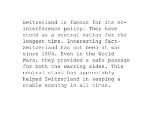 Switzerland is famous for its no-
interference policy. They have
stood as a neutral nation for the
longest time. Interesting fact-
Switzerland has not been at war
since 1505. Even in the World
Wars, they provided a safe passage
for both the warring sides. This
neutral stand has appreciably
helped Switzerland in keeping a
stable economy in all times.
 