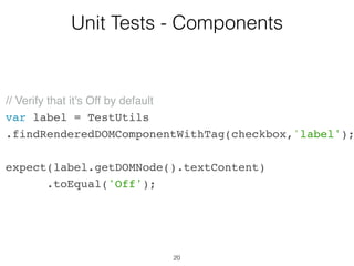 20
Unit Tests - Components
var CheckboxWithLabel = React.createClass({
getInitialState: function() {
return { isChecked: false };
},
onChange: function() {
this.setState({isChecked: !this.state.isChecked});
},
…
 