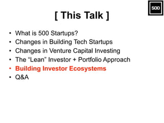 [ This Talk ]
• What is 500 Startups?
• Changes in Building Tech Startups
• Changes in Venture Capital Investing
• The “Le...