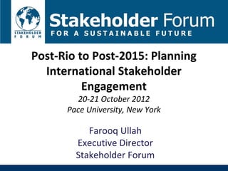 Post-Rio to Post-2015: Planning
  International Stakeholder
          Engagement
        20-21 October 2012
      Pace University, New York

           Farooq Ullah
        Executive Director
        Stakeholder Forum
 