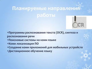 Программы распознавания текста (OCR), синтеза и
распознавания речи
Поисковые системы на коми языке
Коми локализация ПО
Создание коми приложений для мобильных устройств
Дистанционное обучение языку
Планируемые направления
работы
 
