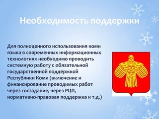 Для полноценного использования коми
языка в современных информационных
технологиях необходимо проводить
системную работу с обязательной
государственной поддержкой
Республики Коми (включение и
финансирование проводимых работ
через госзадание, через РЦП,
нормативно-правовая поддержка и т.д.)
Необходимость поддержки
 