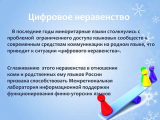 В последние годы миноритарные языки столкнулись с
проблемой ограниченного доступа языковых сообществ к
современным средствам коммуникации на родном языке, что
приводит к ситуации «цифрового неравенства».
Цифровое неравенство
Сглаживанию этого неравенства в отношении
коми и родственных ему языков России
призвана способствовать Межрегиональная
лаборатория информационной поддержки
функционирования финно-угорских языков
 