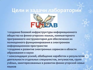 создание базовой инфраструктуры информационного
общества на финно-угорских языках, компьютерного
программного инструментария для обеспечения их
полноценного функционирования в электронном
информационном пространстве
создание и развитие электронных сервисов в области
образования и науки
консолидация усилий, обобщение наработок и результатов
деятельности отдельных специалистов, энтузиастов, групп
учёных, заинтересованных в развитии финно-угорской семьи
языков
Цели и задачи лаборатории
 