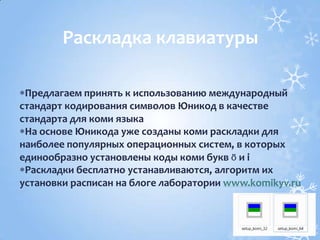 Предлагаем принять к использованию международный
стандарт кодирования символов Юникод в качестве
стандарта для коми языка
На основе Юникода уже созданы коми раскладки для
наиболее популярных операционных систем, в которых
единообразно установлены коды коми букв ӧ и і
Раскладки бесплатно устанавливаются, алгоритм их
установки расписан на блоге лаборатории www.komikyv.ru
Раскладка клавиатуры
 