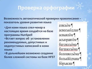 Для коми языка спел-чекер в
настоящее время создаётся на базе
программы HunSpell
Встает вопрос об установлении
рекомендуемых, допустимых и
недопустимых написаний в коми
языке
В дальнейшем возможно создание
более сложной системы на базе HFST
Проверка орфографии
Возможность автоматической проверки правописания –
показатель уровня развития языка
 
