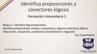 Identifica proposiciones y
conectores lógicos
Formación Universitaria 1
Bloque 1: Identifica Argumentaciones.
Identifica proposiciones simples, compuestas y algunos conectores lógicos
(disyunción, conjunción, condicional, bicondicional y negación).
1er Cuatrimestre
Del 22-26 agosto 2016
 