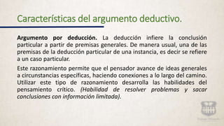 Características del argumento deductivo.
Argumento por deducción. La deducción infiere la conclusión
particular a partir de premisas generales. De manera usual, una de las
premisas de la deducción particular de una instancia, es decir se refiere
a un caso particular.
Este razonamiento permite que el pensador avance de ideas generales
a circunstancias específicas, haciendo conexiones a lo largo del camino.
Utilizar este tipo de razonamiento desarrolla las habilidades del
pensamiento crítico. (Habilidad de resolver problemas y sacar
conclusiones con información limitada).
 