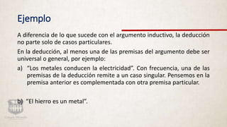 Ejemplo
A diferencia de lo que sucede con el argumento inductivo, la deducción
no parte solo de casos particulares.
En la deducción, al menos una de las premisas del argumento debe ser
universal o general, por ejemplo:
a) “Los metales conducen la electricidad”. Con frecuencia, una de las
premisas de la deducción remite a un caso singular. Pensemos en la
premisa anterior es complementada con otra premisa particular.
b) “El hierro es un metal”.
 