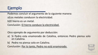 Ejemplo
Podemos concluir el argumento de la siguiente manera:
a)Los metales conducen la electricidad.
b)El hierro es un metal.
Conclusión: El hierro conduce la electricidad.
Otro ejemplo de argumento por deducción:
a) Si Pedro esta enamorado de Catalina, entonces Pedro piensa solo
en Catalina.
b) Pedro no piensa solo en Catalina.
Conclusión: Por lo tanto, Pedro no está enamorado.
 