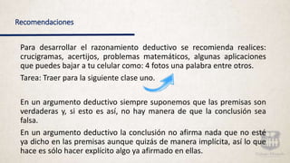 Recomendaciones
Para desarrollar el razonamiento deductivo se recomienda realices:
crucigramas, acertijos, problemas matemáticos, algunas aplicaciones
que puedes bajar a tu celular como: 4 fotos una palabra entre otros.
Tarea: Traer para la siguiente clase uno.
En un argumento deductivo siempre suponemos que las premisas son
verdaderas y, si esto es así, no hay manera de que la conclusión sea
falsa.
En un argumento deductivo la conclusión no afirma nada que no esté
ya dicho en las premisas aunque quizás de manera implícita, así lo que
hace es sólo hacer explícito algo ya afirmado en ellas.
 