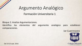 Argumento Analógico
Formación Universitaria 1
Bloque 2: Analiza Argumentaciones.
Identifica los elementos del argumento analógico para establecer
comparaciones.
1er Cuatrimestre
Del 19-23 sept. 2016
 