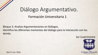 Diálogo Argumentativo.
Formación Universitaria 1
Bloque 3: Analiza Argumentaciones en Diálogos.
Identifica los diferentes momentos del diálogo para la interacción con los
demás.
1er Cuatrimestre
Del 3-7 oct. 2016
 