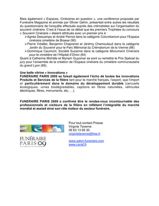 Mais également « Espaces, Cinéraires en question », une conférence proposée par
Funéraire Magazine et animée par Olivier Gehin, présentait entre autres les résultats
du questionnaire de l’enquête effectuée auprès des crématistes sur l’organisation du
souvenir cinéraire. C’est à l’issue de ce débat que les premiers Trophées du concours
« Souvenir Cinéraire » étaient attribués avec un premier prix à :
     Agnès Descamps et André Pernot dans la catégorie Columbarium pour l’Espace
       cinéraire cimetière de Brasse (90)
     Pierre Vidallet, Benjamin Chaprenet et Jérémy Chamoulaud dans la catégorie
       Jardin du Souvenir pour le Parc Mémorial du Crématorium de la Vienne (86)
     Dominique Caumont, Société Suzanne dans la catégorie Monument Cinéraire
       pour le cimetière de l’Hôpital d’Orion (64)
Quant à Catherine Michèle et Myriam Guyomar se sont vu remettre le Prix Spécial du
jury pour l’ensemble de la création de l’Espace cinéraire du cimetière communautaire
du grand Lyon (69).

Une belle vitrine « Innovations »
FUNERAIRE PARIS 2009 se faisait également l’écho de toutes les innovations
Produits et Services de la filière tant pour le marché français, l’export, que l’import
et particulièrement dans le domaine du développement durable (cercueils
écologiques, urnes biodégradables, capitons en fibres naturelles, véhicules
électriques, filtres, monuments, etc, …).


FUNERAIRE PARIS 2009 a confirmé être le rendez-vous incontournable des
professionnels et visiteurs de la filière en reflétant l’intégralité du marché
mondial et assied ainsi son rôle moteur du secteur funéraire.



                                   Pour tout contact Presse
                                   Virginie Taverne
                                   06 63 13 95 30
                                   virginietaverne@free.fr

                                   www.salon-funeraire.com
                                   www.csnaf.fr
 