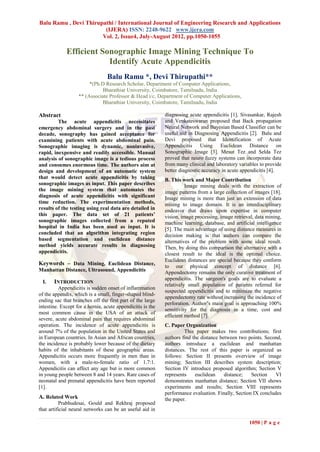 Balu Ramu , Devi Thirupathi / International Journal of Engineering Research and Applications
                        (IJERA) ISSN: 2248-9622 www.ijera.com
                       Vol. 2, Issue4, July-August 2012, pp.1050-1055

             Efficient Sonographic Image Mining Technique To
                         Identify Acute Appendicitis
                                 Balu Ramu *, Devi Thirupathi**
                        *(Ph.D Research Scholar, Department of Computer Applications,
                             Bharathiar University, Coimbatore, Tamilnadu, India
                   ** (Associate Professor & Head i/c, Department of Computer Applications,
                             Bharathiar University, Coimbatore, Tamilnadu, India

Abstract                                                    diagnosing acute appendicitis [1]. Sivasankar, Rajesh
         The acute appendicitis necessitates                and Venkateswaran proposed that Back propagation
emergency abdominal surgery and in the past                 Neural Network and Bayesian Based Classifier can be
decade, sonography has gained acceptance for                useful aid in Diagnosing Appendicitis [2]. Balu and
examining patients with acute abdominal pain.               Devi proposed that Identification of Acute
Sonographic imaging is dynamic, noninvasive,                Appendicitis Using Euclidean Distance on
rapid, inexpensive and readily accessible. Manual           Sonographic Image [3]. Mesut Tez and Selda Tez
analysis of sonographic image is a tedious process          proved that neuro fuzzy systems can incorporate data
and consumes enormous time. The authors aim at              from many clinical and laboratory variables to provide
design and development of an automatic system               better diagnostic accuracy in acute appendicitis [4].
that would detect acute appendicitis by taking              B. This work and Major Contribution
sonographic images as input. This paper describes                     Image mining deals with the extraction of
the image mining system that automates the                  image patterns from a large collection of images [18].
diagnosis of acute appendicitis with significant            Image mining is more than just an extension of data
time reduction. The experimentation methods,                mining to image domain. It is an interdisciplinary
results of the testing using real data are detailed in      endeavor that draws upon expertise in computer
this paper. The data set of 21 patients’                    vision, image processing, image retrieval, data mining,
sonographic images collected from a reputed                 machine learning, database, and artificial intelligence
hospital in India has been used as input. It is             [5]. The main advantage of using distance measures in
concluded that an algorithm integrating region              decision making is that authors can compare the
based segmentation and euclidean distance                   alternatives of the problem with some ideal result.
method yields accurate results in diagnosing                Then, by doing this comparison the alternative with a
appendicitis.                                               closest result to the ideal is the optimal choice.
                                                            Euclidean distances are special because they conform
Keywords – Data Mining, Euclidean Distance,                 to our physical concept of distance [6].
Manhattan Distance, Ultrasound, Appendicitis                Appendectomy remains the only curative treatment of
                                                            appendicitis. The surgeon's goals are to evaluate a
 I.    INTRODUCTION
                                                            relatively small population of patients referred for
          Appendicitis is sudden onset of inflammation
                                                            suspected appendicitis and to minimize the negative
of the appendix, which is a small, finger-shaped blind-
                                                            appendectomy rate without increasing the incidence of
ending sac that branches off the first part of the large
                                                            perforation. Author’s main goal is approaching 100%
intestine. Except for a hernia, acute appendicitis is the
                                                            sensitivity for the diagnosis in a time, cost and
most common cause in the USA of an attack of
                                                            efficient method [7].
severe, acute abdominal pain that requires abdominal
operation. The incidence of acute appendicitis is           C. Paper Organization
around 7% of the population in the United States and                 This paper makes two contributions; first
in European countries. In Asian and African countries,      authors find the distance between two points. Second,
the incidence is probably lower because of the dietary      authors introduce a euclidean and manhattan
habits of the inhabitants of these geographic areas.        distances. The rest of this paper is organized as
Appendicitis occurs more frequently in men than in          follows: Section II presents overview of image
women, with a male-to-female ratio of 1.7:1.                mining; Section III describes system description;
Appendicitis can affect any age but is more common          Section IV introduce proposed algorithm; Section V
in young people between 8 and 14 years. Rare cases of       represents    euclidean     distance;   Section    VI
neonatal and prenatal appendicitis have been reported       demonstrates manhattan distance; Section VII shows
[1].                                                        experiments and results; Section VIII represents
                                                            performance evaluation. Finally, Section IX concludes
A. Related Work                                             the paper.
          Prabhudesai, Gould and Rekhraj proposed
that artificial neural networks can be an useful aid in

                                                                                                   1050 | P a g e
 