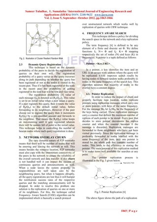 Sameer Tuladhar, L. Sumalatha / International Journal of Engineering Research and
                   Applications (IJERA) ISSN: 2248-9622 www.ijera.com
                   Vol. 2, Issue 5, September- October 2012, pp.1063-1066

                                                           over unstructured network which works well by
                                                           replication of queries with CRW technique.

                                                           4.   FREQUENCY AWARE SEARCH
                                                                    This technique defines a policy for dividing
                                                           the search space in the network and a key replication
                                                           policy.
                                                               The term frequency [6] is defined to be any
                                                           element of a finite and discrete set Φ. We define
                                                           functions fN: N→ Φ and fK: K→ Φ mapping
                                                           respectively the set of nodes (N) and keys (K) in
                                                           frequencies. A pointer is a tuple defined as follows:

2.3       Dynamic Query Registration                            Pointer: <Key,URL>
          This technique is based on the dynamic
probability of the peers to decide the registration of        In a pointer, a key identifies the item and an
queries on their own will. The registration                URL is an unique node address where the query will
probability of a query varies as the query traverses       be replicated. FASE improves search results by
along its path depending on whether the query has          having nodes to forward random walks preferably to
been registered or not at the nodes it visited in the      nodes in the same frequency of the search key. This
recent past. Thus if it has been registered at the node    algorithm assumes that majority of nodes in the
in the recent past the probability of getting              overlay have a constant degree.
registered in the next hop will be low and vice versa.
          The registration probability [3] value of            4.1. Pointer Replication
each message Qm is denoted as (Rp(Qm)). This value                   In order to reduce the impact of churn and
is set to an initial value when a peer issues a query.     properly facilitate item location, nodes replicate
If a peer registers this query, then it resets the value   pointers using replication messages which carry one
of Rp(Qm) to the default initial value, before             or more pointers with keys of the same frequency.
forwarding to its neighbours. However if the peer          For the message MR let fK(MR) be the frequency of
choose not to register the query then it increments        the keys being carried. These replication messages
Rp(Qm) by a pre-specified amount and forwards to           carry a counter that defines the maximum number of
the neighbour. That means the Rp(Qm) value keeps           replicas of each pointer to be stored. Every peer that
on incrementing until it gets registered wherein           decides to store pointer decrements the replica
there will be sudden fall of point to the initial value.   counter and when the counter becomes 0 the
This technique helps in controlling the number of          message is discarded. Replication messages are
beacon nodes where such query registration is done.        forwarded to those neighbours who have not been
                                                           visited previously. Since the replication message is
3. NETWORK OVERLAY CHURN                                   preferably forwarded to nodes labelled with the
          The very dynamic nature of P2P networks          same frequency of the item, only one pointer is
means that there will be number of nodes that will         stored for the whole path that contains number of
be entering and leaving the network at will. This          nodes. This leads to the efficiency in storing the
means besides the resource location, P2P networks          pointer. The main purpose of this replication method
must also cope with the intermittent connectivity of       is to make items well available for searches at any
the peers in the network to ensure the reliability of      point.
the overall network and data transfer. If this churn                 The pointer replication process is
is not handled well it can impact the success of           illustrated in the Fig. 3 given below.
continuous queries and announcements as well.
When a node leaves the system properly, its
responsibilities are well taken care by the
neighbouring peers, but when it happens abruptly,
all the query registrations are lost thus it will hamper
the notification success rates of the respective
queries and the matching announcements will be
dropped. In order to resolve this problem one
solution is the replication of queries on one or more
of its neighbours. For this, the technique called                       Fig.3. Pointer Replication [6]
Frequency- Aware Search (FASE) algorithm can be
implemented which is basically a search protocol                The above figure shows the path of a replication



                                                                                                 1065 | P a g e
 