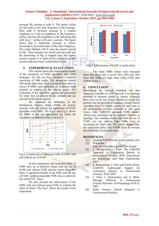 Sameer Tuladhar, L. Sumalatha / International Journal of Engineering Research and
                     Applications (IJERA) ISSN: 2248-9622 www.ijera.com
                     Vol. 2, Issue 5, September- October 2012, pp.1063-1066

message MR starting at node S. The dotted circles
are the nodes in the same frequency of the message.
Here node S forwards message to a random
neighbour as it has no neighbour in MR frequency,
fK(MR) and thus the neighbour in the following hop
with fN(n) = fK(MR) will store a pointer. The figure
shows that a replication message is always
forwarded to unvisited nodes of the same frequency.
The nodes labelled with P store the pointer carried
by MR. These pointers are stored once per path and
the forwarding of MR is stopped once the replica
counter reaches 0 or when all the neighbours of the
current node have been visited before by MR.
                                                           Fig.5. Effectiveness of FASE to tackle churn
   5.     EXPERIMENTAL EVALUATION
          This section shows the experimental results            The mean NSRs which were measured
of the simulation of FASE algorithm with CRW            when the churn rate is set to 10%, 20% and 30%
technique. For this we have simulated a network         show that NSRs are high when using FASE than
consisting of 1000 nodes. The simulation created        without using it.
100 unique data items, from a group of data items in
excess of 4000, each advertised by a distinct node      6. CONCLUSION
selected at random to the beacon nodes. For             Maintaining the network reliability and data
evaluation of the algorithm, queries are performed      resources available in a P2P network is a challenge
for items that are present in the network and are       provided its dynamic nature i.e. churns. Although
selected uniformly at random.                           there may not be any perfect solution to tackle this
          We measured the difference in the             problem but the presented Frequency-Aware Search
Notification Success Rates (NSR) of overlay             algorithm helps to reliably search the data item in
network with and without the application of FASE        the unstructured overlays networks to very good
algorithm with CRW. The Fig.4. and Fig.5. shows         extent. Like CoQUOS approach FASE doesn’t
the NSRs of the two approaches for which the            enforce any restriction on the network structure or
registration probability value is set to 0.3.           topology. Our evalution shows that with the use of
                                                        FASE, we can achieve high NSRs even on
                                                        increasing the churn rate. The results suggest that,
                                                        the replication policy like FASW helps to increase
                                                        the availability of searched items.

                                                        REFERENCES
                                                          [1]   Gnutella P2P Network. www.gnutella .com
                                                          [2]   Wikipedia.
                                                                http://en.wikipedia.org/wiki/Peer-to-peer
                                                          [3]   L. Ramaswamy, J. Chen. The CoQUOS
                                                                Approach to Continuous Queries in
Fig.4. Comparison of minimum NSR of CRW with                    Unstructured Overlays. IEEE Transactions
and without use of FASE                                         on Knowledge and Data Engineering,
                                                                2011.
          In this experiment, the minimum NSRs of         [4]   L. Ramaswamy, J. Chen and Piyush Parate.
CRW were set to different values with the use of                CoQUOS: Lightweight Support for
FASE and without FASE and the results show that                 Continuous Queries in Unstructured
there is significant benefit in the NSR with the use            Overlays. IEEE 2007.
of FASE yielding reasonable NSR even at relatively        [5]   J. Chen, L. Ramaswamy and A. Meka.
low initial TTL values.                                         Message Diffusion in Unstructured
          We also checked the effectiveness of the              Overlay Networks. In Proceedings of NCA,
CRW with and without using FASE to evaluate the                 2007
effect of churn. The Fig.5. shows the results of the      [6]   Pedro Fonseca. Search Strategies in
experiment.                                                     Unstructured Overlays




                                                                                            1066 | P a g e
 