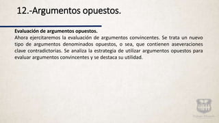 12.-Argumentos opuestos.
Evaluación de argumentos opuestos.
Ahora ejercitaremos la evaluación de argumentos convincentes. Se trata un nuevo
tipo de argumentos denominados opuestos, o sea, que contienen aseveraciones
clave contradictorias. Se analiza la estrategia de utilizar argumentos opuestos para
evaluar argumentos convincentes y se destaca su utilidad.
 