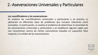 2.-Aseveraciones Universales y Particulares
Los cuantificadores y las aseveraciones
Se analizan los cuantificadores universales y particulares y se practica su
aplicación en diferentes tipos de problemas que incluyen relaciones entre
conceptos. A continuación, se analiza el problema de determinar la veracidad de
las aseveraciones universales y particulares y se establecen algunas reglas que
nos concientizan acerca de ciertas conclusiones basadas en supuestos falso
respecto a la validez de las aseveraciones.