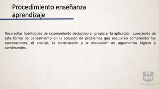 Procedimiento enseñanza
aprendizaje
Desarrollar habilidades de razonamiento deductivo y propiciar la aplicación consciente de
esta forma de pensamiento en la solución de problemas que requieren comprender las
aseveraciones, el análisis, la construcción y la evaluación de argumentos lógicos y
convincentes.