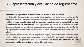 7.-Representacion y evaluación de argumentos
Validez de un argumento y veracidad de las premisas que lo forman
La distinción fundamental necesaria para evaluar un argumento lógico es la
diferencia entre su validez y la veracidad de las aseveraciones que lo integran. La
validez es una característica del argumento, mientras que la veracidad es una
característica de la aseveración. Un argumento es valido si la conclusión esta
determinada por sus premisas, independientemente de que estas sean ciertas. Tanto
los argumentos validos como los no validos pueden contener aseveraciones ciertas o
falsas.
Para aceptar la conclusión de un argumento lógico como verdadera, además de la
validez lógica, es necesario considerar una restricción adicional referente a la
veracidad de las premisas que lo constituyen. Si todas las premisas de un
argumento valido son ciertas, la conclusión será cierta.
 