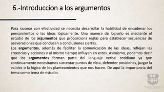 6.-Introduccion a los argumentos
Para razonar con efectividad se necesita desarrollar la habilidad de encadenar los
pensamientos o las ideas lógicamente. Una manera de lograrlo es mediante el
estudio de los argumentos que proporciona reglas para establecer secuencias de
aseveraciones que conducen a conclusiones ciertas.
Los argumentos, además de facilitar la comunicación de las ideas, reflejan las
creencias y acciones y al mismo tiempo influyen en estos. Asimismo, podemos decir
que los argumentos forman parte del lenguaje verbal cotidiano ya que
continuamente necesitamos sustentar puntos de vista, defender posiciones, juzgar la
validez o la lógica de los planteamientos que nos hacen. De aquí la importancia del
tema como tema de estudio.
 