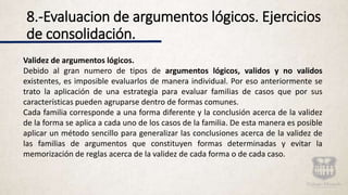 8.-Evaluacion de argumentos lógicos. Ejercicios
de consolidación.
Validez de argumentos lógicos.
Debido al gran numero de tipos de argumentos lógicos, validos y no validos
existentes, es imposible evaluarlos de manera individual. Por eso anteriormente se
trato la aplicación de una estrategia para evaluar familias de casos que por sus
características pueden agruparse dentro de formas comunes.
Cada familia corresponde a una forma diferente y la conclusión acerca de la validez
de la forma se aplica a cada uno de los casos de la familia. De esta manera es posible
aplicar un método sencillo para generalizar las conclusiones acerca de la validez de
las familias de argumentos que constituyen formas determinadas y evitar la
memorización de reglas acerca de la validez de cada forma o de cada caso.