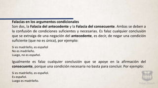 Falacias en los argumentos condicionales
Son dos, la Falacia del antecedente y la Falacia del consecuente. Ambas se deben a
la confusión de condiciones suficientes y necesarias. Es falaz cualquier conclusión
que se extraiga de una negación del antecedente, es decir, de negar una condición
suficiente (que no es única), por ejemplo:
Si es madrileño, es español
No es madrileño.
Luego, no es español.
Igualmente es falaz cualquier conclusión que se apoye en la afirmación del
consecuente, porque una condición necesaria no basta para concluir. Por ejemplo:
Si es madrileño, es español.
Es español.
Luego es madrileño.
 
