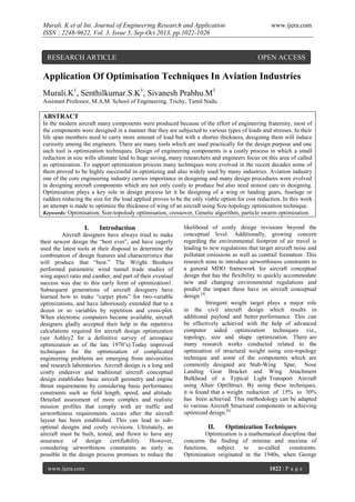 Murali. K et al Int. Journal of Engineering Research and Application
ISSN : 2248-9622, Vol. 3, Issue 5, Sep-Oct 2013, pp.1022-1026

RESEARCH ARTICLE

www.ijera.com

OPEN ACCESS

Application Of Optimisation Techniques In Aviation Industries
Murali.K1, Senthilkumar.S.K1, Sivanesh Prabhu.M1
Assistant Professor, M.A.M. School of Engineering, Trichy, Tamil Nadu.

ABSTRACT
In the modern aircraft many components were produced because of the effort of engineering fraternity, most of
the components were designed in a manner that they are subjected to various types of loads and stresses. In their
life span members need to carry more amount of load but with a shorter thickness, designing them will induce
curiosity among the engineers. There are many tools which are used practically for the design purpose and one
such tool is optimization techniques. Design of engineering components is a costly process in which a small
reduction in size wills ultimate lead to huge saving, many researchers and engineers focus on this area of called
as optimization. To support optimization process many techniques were evolved in the recent decades some of
them proved to be highly successful in optimizing and also widely used by many industries. Aviation industry
one of the core engineering industry carries importance in designing and many design procedures were evolved
in designing aircraft components which are not only costly to produce but also need utmost care in designing.
Optimization plays a key role in design process let it be designing of a wing or landing gears, fuselage or
rudders reducing the size for the load applied proves to be the only viable option for cost reduction. In this work
an attempt is made to optimize the thickness of wing of an aircraft using Size-topology optimization technique.
Keywords: Optimisation, Size-topolody optimisation, crossover, Genetic algorithm, particle swarm optimization.

I.

Introduction

Aircraft designers have always tried to make
their newest design the “best ever”, and have eagerly
used the latest tools at their disposal to determine the
combination of design features and characteristics that
will produce that “best.” The Wright Brothers
performed parametric wind tunnel trade studies of
wing aspect ratio and camber, and part of their eventual
success was due to this early form of optimization1.
Subsequent generations of aircraft designers have
learned how to make “carpet plots” for two-variable
optimizations, and have laboriously extended that to a
dozen or so variables by repetition and cross-plot.
When electronic computers became available, aircraft
designers gladly accepted their help in the repetitive
calculations required for aircraft design optimization
(see Ashley2 for a definitive survey of aerospace
optimization as of the late 1970’s).Today improved
techniques for the optimization of complicated
engineering problems are emerging from universities
and research laboratories. Aircraft design is a long and
costly endeavor and traditional aircraft conceptual
design establishes basic aircraft geometry and engine
thrust requirements by considering basic performance
constraints such as field length, speed, and altitude.
Detailed assessment of more complex and realistic
mission profiles that comply with air traffic and
airworthiness requirements occurs after the aircraft
layout has been established. This can lead to suboptimal designs and costly revisions. Ultimately, an
aircraft must be built, tested, and flown to have any
assurance of design certifiability. However,
considering airworthiness constraints as early as
possible in the design process promises to reduce the
www.ijera.com

likelihood of costly design revisions beyond the
conceptual level. Additionally, growing concern
regarding the environmental footprint of air travel is
leading to new regulations that target aircraft noise and
pollutant emissions as well as contrail formation .This
research aims to introduce airworthiness constraints to
a general MDO framework for aircraft conceptual
design that has the flexibility to quickly accommodate
new and changing environmental regulations and
predict the impact these have on aircraft conceptual
design [4].
Stringent weight target plays a major role
in the civil aircraft design which results in
additional payload and better performance. This can
be effectively achieved with the help of advanced
computer aided optimization techniques viz.,
topology, size and shape optimization. There are
many research works conducted related to the
optmisation of structural weight using size-topology
technique and some of the components which are
commonly designed are Stub-Wing Spar, Nose
Landing Gear Bracket and Wing Attachment
Bulkhead of a Typical Light Transport Aircraft
using Altair OptiStruct. By using these techniques,
it is found that a weight reduction of 15% to 30%
has been achieved. This methodology can be adapted
to various Aircraft Structural components in achieving
optimized design.[4]

II.

Optimization Techniques

Optimization is a mathematical discipline that
concerns the finding of minima and maxima of
functions,
subject
to
so-called
constraints.
Optimization originated in the 1940s, when George
1022 | P a g e

 