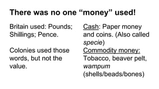 There was no one “money” used!
Britain used: Pounds;
Shillings; Pence.
Colonies used those
words, but not the
value.
Cash: Paper money
and coins. (Also called
specie)
Commodity money:
Tobacco, beaver pelt,
wampum
(shells/beads/bones)
 