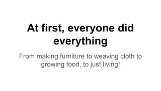 At first, everyone did
everything
From making furniture to weaving cloth to
growing food, to just living!
 