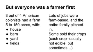 But everyone was a farmer first
3 out of 4 American
colonists had a farm
5 to 150 acres, with:
● house
● barn
● yard
● fields
Lots of jobs were
farm-based, and the
entire family pitched
in.
Some sold their crops
(cash crop--usually
not edible, but
sometimes…)
 