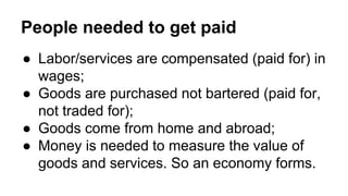 People needed to get paid
● Labor/services are compensated (paid for) in
wages;
● Goods are purchased not bartered (paid for,
not traded for);
● Goods come from home and abroad;
● Money is needed to measure the value of
goods and services. So an economy forms.
 