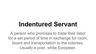 Indentured Servant
A person who promises to trade their labor
for a set period of time in exchange for room,
board and transportation to the colonies.
Usually a poor, white European.
 