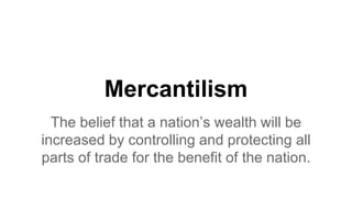 Mercantilism
The belief that a nation’s wealth will be
increased by controlling and protecting all
parts of trade for the benefit of the nation.
 