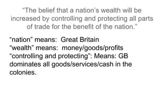 “The belief that a nation’s wealth will be
increased by controlling and protecting all parts
of trade for the benefit of the nation.”
“nation” means: Great Britain
“wealth” means: money/goods/profits
“controlling and protecting”: Means: GB
dominates all goods/services/cash in the
colonies.
 