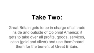 Take Two:
Great Britain gets to be in charge of all trade
inside and outside of Colonial America; it
gets to take over all profits, goods, services,
cash (gold and silver) and use them/hoard
them for the benefit of Great Britain.
 