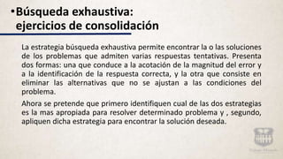 La estrategia búsqueda exhaustiva permite encontrar la o las soluciones
de los problemas que admiten varias respuestas tentativas. Presenta
dos formas: una que conduce a la acotación de la magnitud del error y
a la identificación de la respuesta correcta, y la otra que consiste en
eliminar las alternativas que no se ajustan a las condiciones del
problema.
Ahora se pretende que primero identifiquen cual de las dos estrategias
es la mas apropiada para resolver determinado problema y , segundo,
apliquen dicha estrategia para encontrar la solución deseada.
•Búsqueda exhaustiva:
ejercicios de consolidación
 