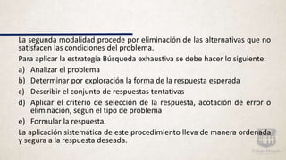 La segunda modalidad procede por eliminación de las alternativas que no
satisfacen las condiciones del problema.
Para aplicar la estrategia Búsqueda exhaustiva se debe hacer lo siguiente:
a) Analizar el problema
b) Determinar por exploración la forma de la respuesta esperada
c) Describir el conjunto de respuestas tentativas
d) Aplicar el criterio de selección de la respuesta, acotación de error o
eliminación, según el tipo de problema
e) Formular la respuesta.
La aplicación sistemática de este procedimiento lleva de manera ordenada
y segura a la respuesta deseada.
 