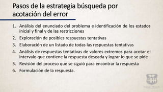 Pasos de la estrategia búsqueda por
acotación del error
1. Análisis del enunciado del problema e identificación de los estados
inicial y final y de las restricciones
2. Exploración de posibles respuestas tentativas
3. Elaboración de un listado de todas las respuestas tentativas
4. Análisis de respuestas tentativas de valores extremos para acotar el
intervalo que contiene la respuesta deseada y lograr lo que se pide
5. Revisión del proceso que se siguió para encontrar la respuesta
6. Formulación de la respuesta.
 
